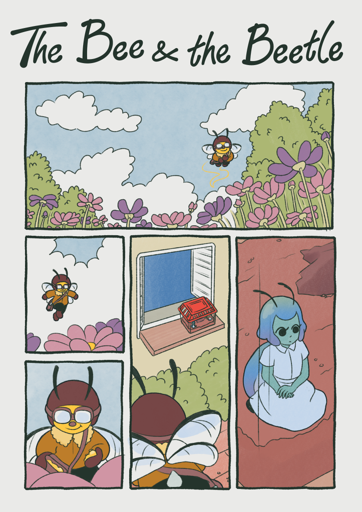 Title: The Bee & the Beetle

                                        Panel 1: A cartoonish bee flies over a field of purple and pink flowers.
                                        Panel 2: The bee lands on one of the flowers
                                        Panel 3: The bee collects some pollen in a little bag.
                                        Panel 4: As the bee is flying over a house, she spots something in the distance. There's container with a bright red lid, and something blue inside.
                                        Panel 5: Inside the container is a cartoonish blue beetle with an iridescent shell. 