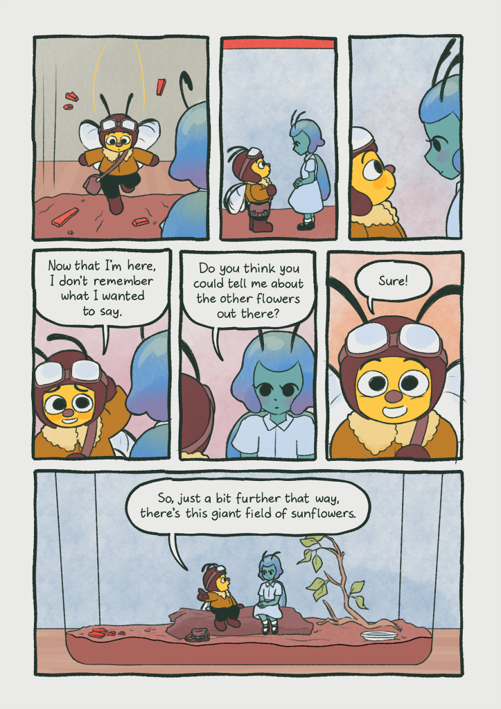 Panel 1: The bee lands inside the enclosure.
                                        Panel 2: The two approach each other for the first time.
                                        Panel 3: They silently stare at each other, nervous.
                                        Panel 4: The bee looks bashful.
                                        Bee: 'Now that I'm here, I don't remember what I wanted to say.'
                                        Panel 5: The beetle looks back at her.
                                        Beetle: 'Do you think you could tell me more about the other flowers out there?'
                                        Panel 6: The bee grins.
                                        Bee: 'Sure!'
                                        Panel 7: The two of them sit together on the log. The bee is telling a story while the beetle watches.
                                        Bee: 'So, just a bit further that way, there's this giant field of sunflowers.'