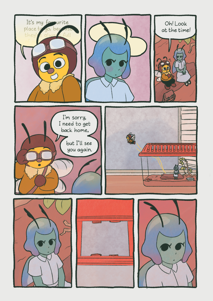 Panel 1: The bee smiles at the beetle as she's telling this story.
                                        Bee: 'It's my favourite place to go, because they're al--'
                                        The text fades out as it goes on.
                                        Panel 2: The beetle doesn't actually seem to be all that concerned with what the bee is saying, but she's still blushing.
                                        Panel 3: It's gotten a bit darker. The bee looks up, surprised.
                                        Bee: 'Oh! Look at the time!'
                                        Panel 4: The bee puts her flying goggles back on.
                                        Bee: 'I'm sorry. I need to get back home, but I'll see you again.'
                                        Panel 5: The bee flies away once again.
                                        Panel 6: The beetle looks up.
                                        Panel 7: The beetle is looking at the hole where the bars of the enclosure used to be, before the bee broke them to enter.
                                        Panel 8: The beetle looks contemplative.