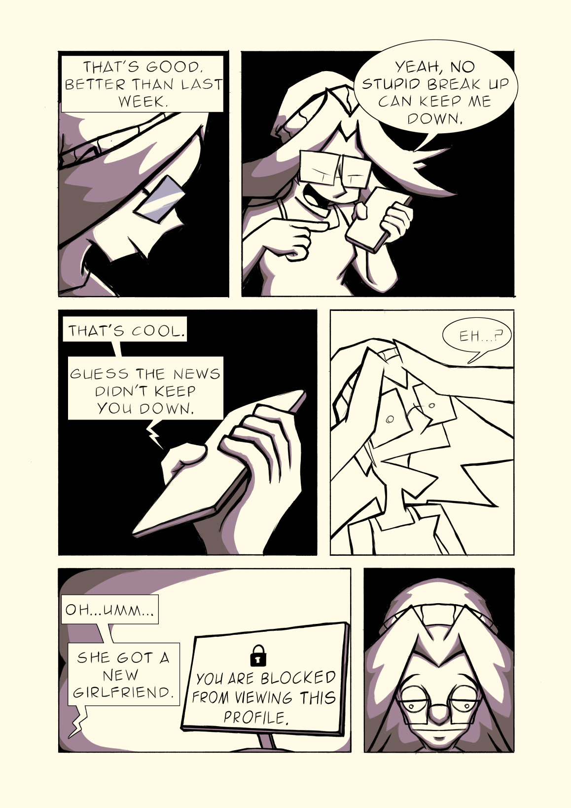 Panel 1: Carl: 'That's good. Better than last week.'
												  Panel 2: Michelle: 'Yeah, no stupid break up can keep me down.'
												  Panel 3: Carl: 'That's cool. Guess the news didn't keep you down.'
												  Panel 4: Michelle: 'Eh?'
												  Panel 5: Carl: 'Oh... Umm... She got a new girlfriend.'
												The computer screen reads: 'You are blocked from viewing this profile.'
												Panel 6: Michelle looks shocked.