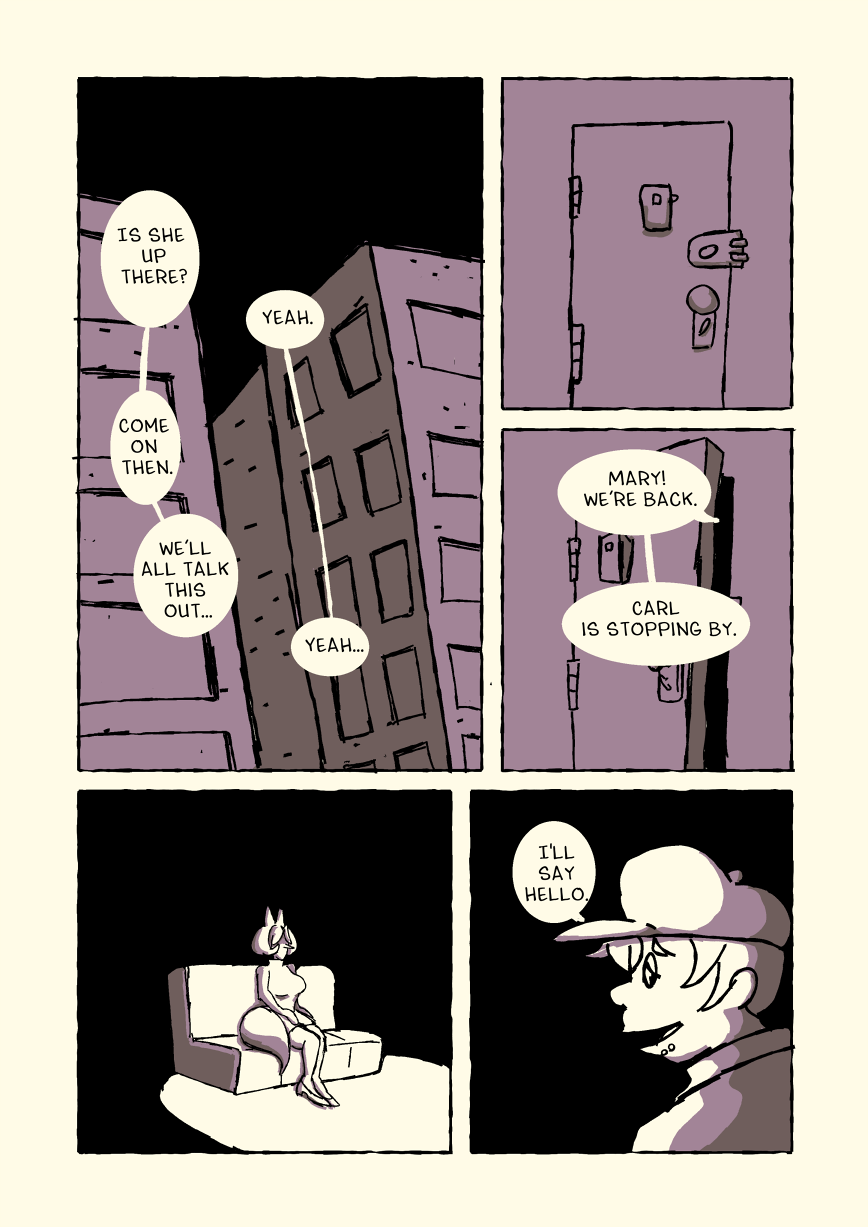 Carl looks up at the nearby building and asks 'Is she up there?' Michelle says 'Yeah.' 'Come on then.' says Carl, 'We'll all talk this out...' Michelle again says 'Yeah...' Michelle's front door creeks open and Michelle calls out 'Mary! We're back. Carl is stopping by.' Marilyn sits on the couch and doesn't move. Carl says 'I'll say hello.'