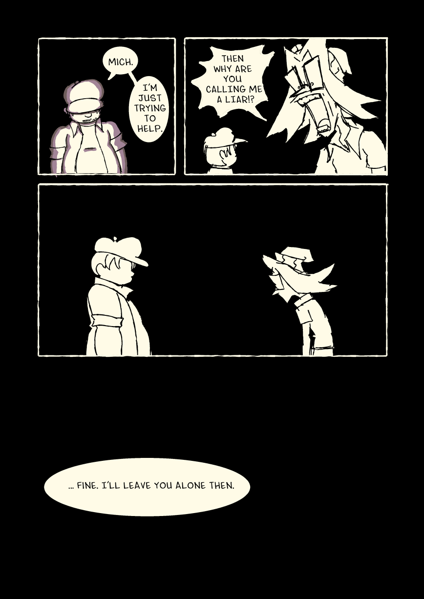 Carl keeps looking down. He says 'Mich. I'm just trying to help.' Mich explodes and screams at him. 'Then why are you calling me a liar!?' The two stand in silence, before Carl comes to his decision. 'Fine. I'll leave you alone then.'