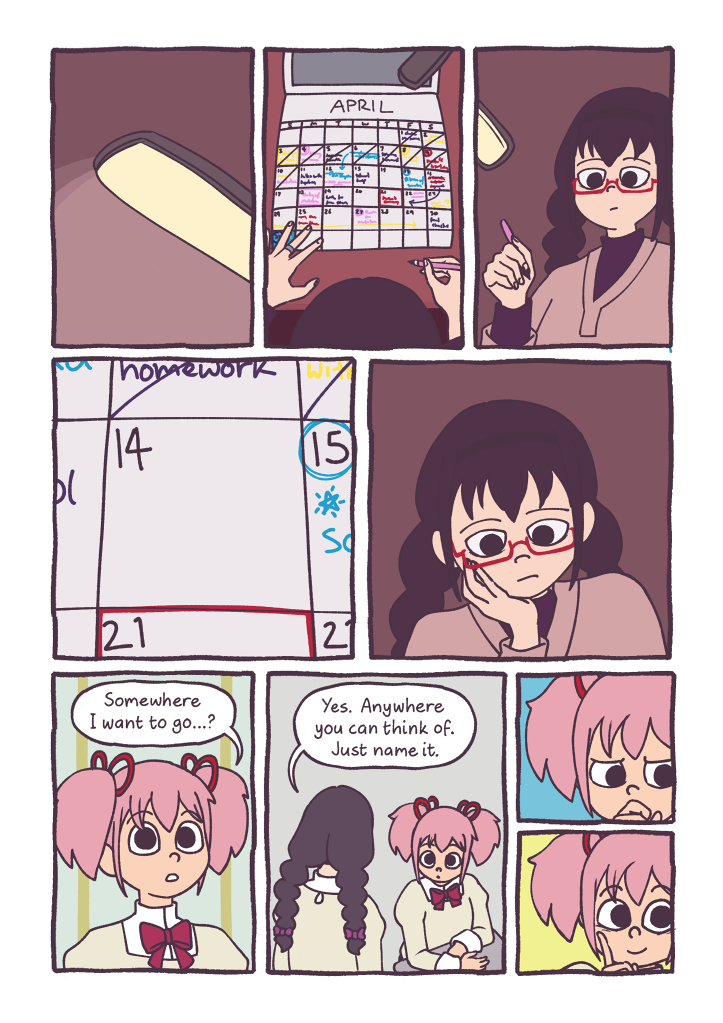 Panel 1: A desk lamp shines in a dark room. 
												Panel 2: Homura is sitting at her desk, filling out her calendar for the month of April. It's extremely busy, with at least one event written in almost every day.
												Panel 3: Homura stares down at her calendar, holding a pen in hand.
												Panel 4: A close up of the 14th of the month on Homura's calendar, one of the few days with nothing planned.
												Panel 5: Homura leans on her hand, thinking.
												Panel 6: Madoka, at school, looks up and speaks with someone. 
												Madoka: 'Somewhere I want to go...?'
												Panel 7: Homura is talking to Madoka, standing by her desk.
												Homura: 'Yes. Anywhere you can think of. Just name it.'
												Panel 8: Madoka frowns as she tries to think.
												Panel 9: Madoka smiles.