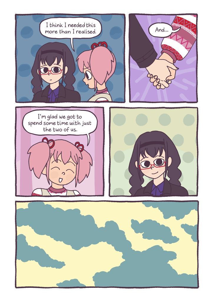 Panel 1: Madoka looks somewhat embarrassed, and Homura looks at her with concern.
												  Madoka: 'I think I needed this more than I realised.'
												  Panel 2: Madoka grabs Homura's hand.
												  Madoka: 'And...'
												  Panel 3: Madoka smiles at Homura
												  Madoka: 'I'm glad we got to spend some time with just the two of us.'
												  Panel 4: Homura smiles back at Madoka.
												  Panel 5: A cloudy sky.