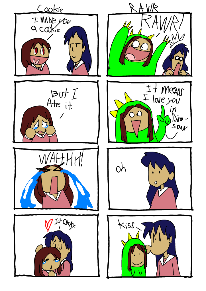 Two four-panel comics of Osaka and Sasaki from Azumanga Daioh.
											   
											   Comic 1:
											   Ttile: Cookie
											   1. Osaka says to Sasaki 'I meade you a cookie'
											   2. Osaka looks sad and says 'But I ate it.'
											   3. Osaka cries
											   4. Sasaki hugs Osaka and says 'It okay.'
											   
											   Comic 2:
											   Title: Rawr
											   1. Osaka, dressed as a dinosaur, yells 'RAWR' at Sasaki and startles her.
											   2. Osaka, still in dinosaur costume, says 'It means I love you in dinosaur.'
											   3. Sasaki says 'Oh.'
											   4. Sasaki kisses Osaka on the head.
											   