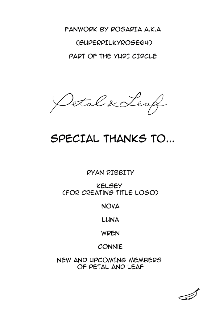 Credits page.
												Fanwork by Rosaria AKA SUPERPILKYROSE64
												Part of the yuri circle Petal & Leaf
												Special thanks to...
												Ryan Ribbity
												Kelsey (for creating the title logo)
												Nova
												Luna
												Wren
												Connie
												New and upcoming members of Petal & Leaf