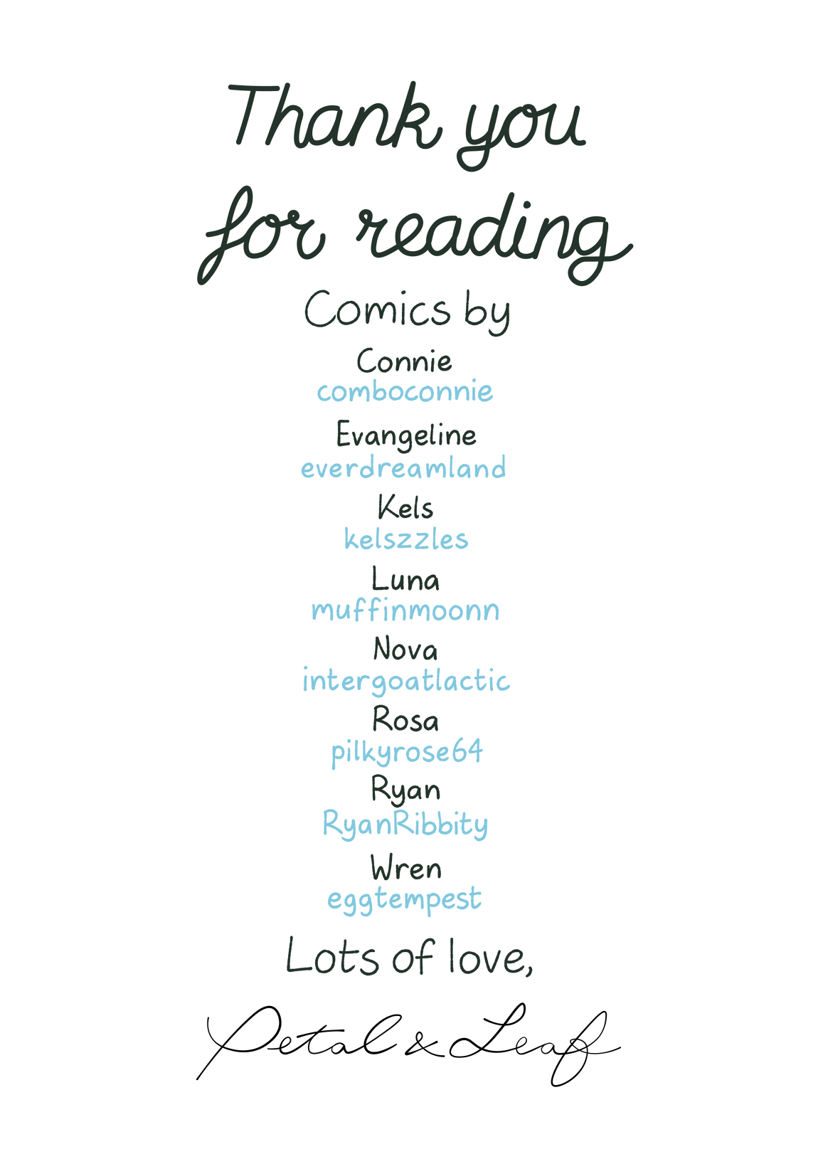 Thank you for reading
													   Comics by
													   Connie (comboconnie)
													   Evangeline (everdreamland)
													   Kels (kelszzles)
													   Luna (muffinmoonn)
													   Nova (intergoatlactic)
													   Rosa (pilkyrose64)
													   Ryan (RyanRibbity)
													   Wren (eggtempest)
													   Lots of love,
													   Petal & Leaf