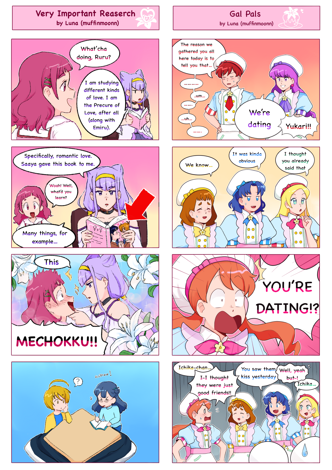 Two four-panel comics, displayed side by side.
													Left: Very Important Research by Luna (muffinmoonn)
													1: Hana (Hugtto) approaches Ruru, who is sitting and reading.
													Hana: 'What'cha doing, Ruru?'
													Ruru: 'I am studying different kinds of love. I am the Precure of Love, after all (along with Emiru.)'
													2: Ruru continues reading her book, which has a picture of Nagisa and Honoka (Futari wa) kissing on the cover.
													Ruru: 'Specifically, romantic love. Saaya gave this book to me.'
													Hana: 'Woah! Well, what'd you learn?'
													Ruru: 'Many things, for example...'
													3: Ruru grabs Hana's face romantically, while Hana blushes. The scene is framed with lillies.
													Ruru: 'This'
													Hana: 'MECHOKKU!!'
													4: Saaya and Homare are sitting at a kotatsu together. Saaya sneezes.
													Right: Gal Pals by Luna (muffinmoonn)
													1: Akira and Yukari (a la Mode) stand together. Akira seems nervous, but Yukari is her usual self.
													Akira: 'The reason we gathered you all here today is to tell you that... um... uh...'
													Yukari: 'We're dating.'
													Akira: 'Yukari!!'
													2: The other members of the team react to this information.
													Himari: 'We know...'
													Aoi: 'It was kinda obvious'
													Ciel: 'I thought you already said that'
													3: Ichika is aghast.
													Ichika: 'YOU'RE DATING!?'
													4:The others are amused by Ichika's shock.
													Himari: 'Ichika-chan...'
													Ichika: 'I-I thought they were just good friends!!'
													Aoi: 'We saw them kiss yesterday'
													Ichika: 'Well, yeah, but-!'
													Ciel: 'Ichika...'