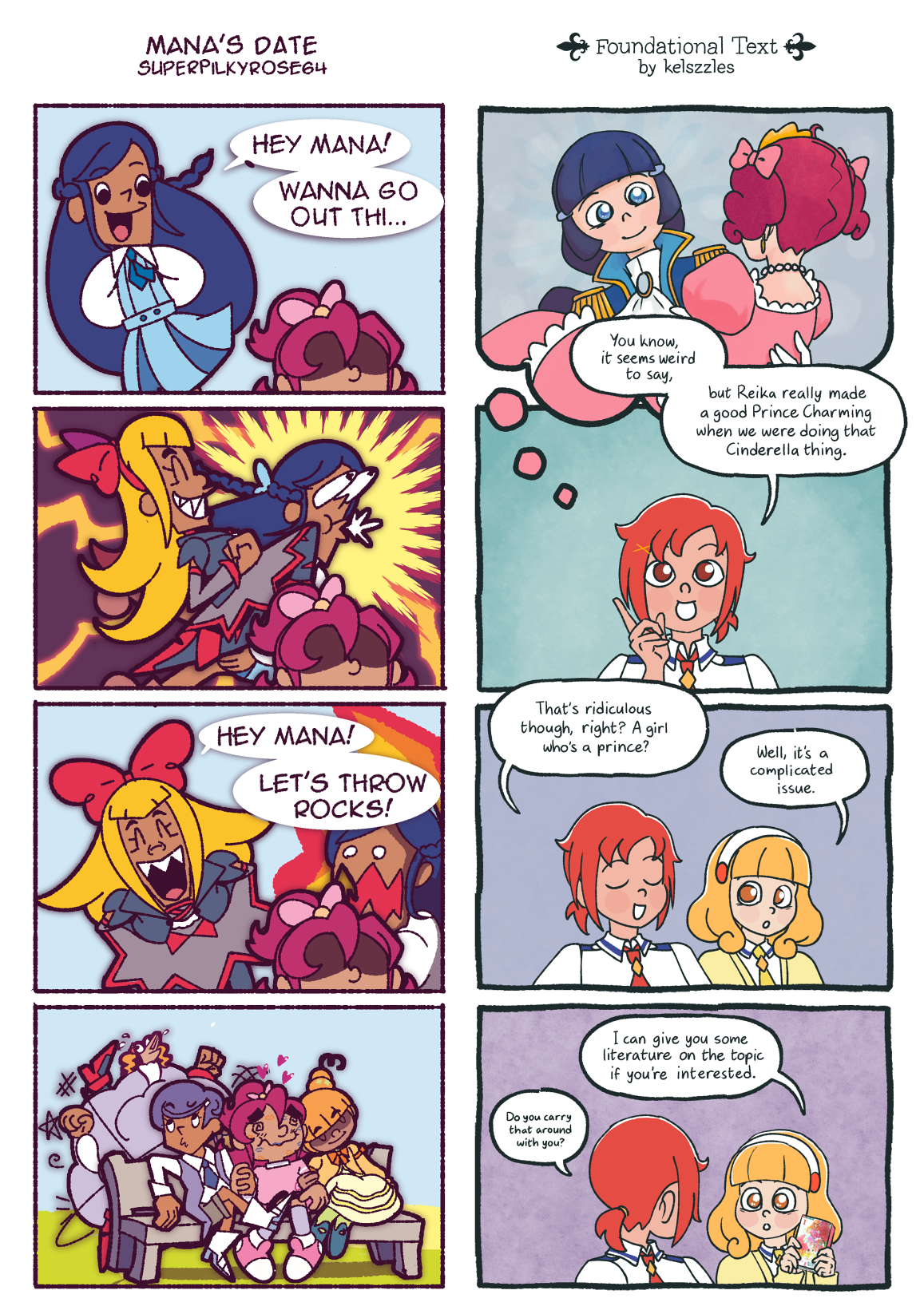 Two four-panel comics, displayed side by side.
													Left: Mana's Date by superpilkyrose64
													1: Rikka (Dokidoki) approaches Mana from behind.
													Rikka: 'Hey Mana! Wanna go out thi...'
													2: Regina attacks Rikka with a flying kick.
													3: Regina approaches Mana from behind instead. Rikka is furious.
													Regina: 'Hey Mana! Let's throw rocks!'
													4: Rikka and Regina get into a brawl behind Mana. Zooming out, it is revealed that Mana is already on a date with Makoto and Alice.
													Right: Foundational Text by kelszzles
													1: Reika (Smile), dressed as Prince Charming, holds Miyuki, dressed as Cinderella.
													2: The above scene is from Akane's memory. 
													Akane: You know, it seems weird to say, but Reika made a really good Prince Charming when we were doing that Cinderella thing.
													3: Akane laughs at this thought while Yayoi looks at her neutrally.
													Akane: That's ridiculous thought, right? A girl who's a prince?
													Yayoi: Well, it's a complicated issue.
													4: Yayoi pulls a copy of Revolutionary Utena out of nowhere.
													Yayoi: I can give you some literature on the topic if you're interested.
													Akane: Do you carry that around with you?