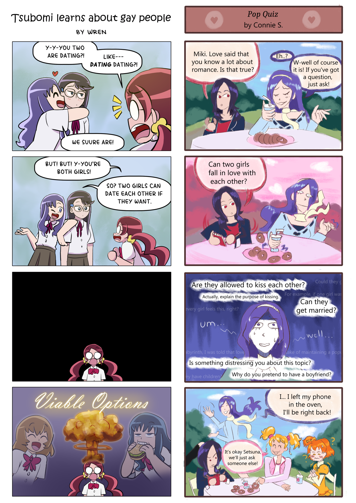 Two four-panel comics, displayed side by side.
													Left: Tsubomi learns about gay people by Wren
													1: Momoka (Heartcatch) embraces Yuri, while Tsubomi looks at them in shock.
													Tsubomi: 'Y-y-you two are dating?! Like--- DATING dating?!'
													Momoka: 'We suure are!'
													2: Tsubomi argues with Momoka
													Tsubomi: 'But! But! Y-you're both girls!'
													Momoka: 'So? Two girls can date each other if they want.'
													3: Tsubomi looks shocked alone in a dark void.
													4: An explosion appears above Tsubomi's head with the text 'Viable Options'. On the right is an image of Itsuki smiling, and on the left is an image of Erika eating a burger.
													Right: Pop Quiz by Connie S.
													1: Setsuna (Fresh) and Miki are eating doughnuts together.
													Setsuna: 'Miki. Love said that you know a lot about romance. Is that true?'
													Miki: 'Eh...? W-well, of course it is! If you've got a question, just ask!'
													2: Setsuna asks a question and prepares to take notes, and Miki is very taken aback.
													Setsuna: 'Can two girls fall in love with each other?'
													3: Miki looks nervous as Setsuna continues to ask questions.
													Setsuna: 'Are they allowed to kiss each other? Actually, explain the purpose of kissing. Can they get married? Is something distressing you about this topic? Why do you pretend to have a boyfriend?'
													Miki: Um... Well...
													4:Miki runs away. Setsuna looks annoyed that none of her questions were answered. Love and Inori are revealed to have been at the table as well. Love looks sympathetic, while Inori looks confused.
													Miki: I... I left my phone in the oven! I'll be right back!
													Love: It's okay Setsuna, we'll just ask someone else!'